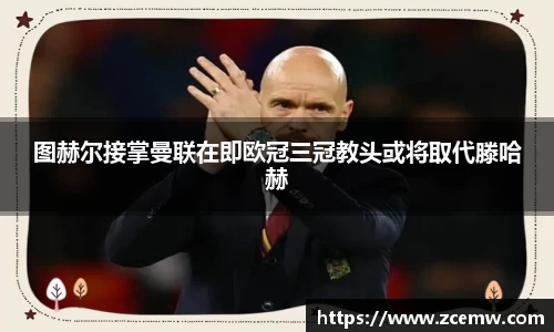 图赫尔接掌曼联在即欧冠三冠教头或将取代滕哈赫