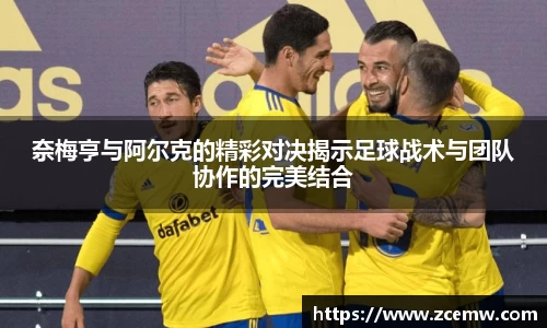 奈梅亨与阿尔克的精彩对决揭示足球战术与团队协作的完美结合