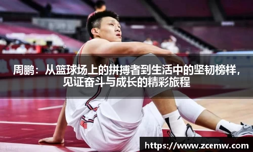 周鹏：从篮球场上的拼搏者到生活中的坚韧榜样，见证奋斗与成长的精彩旅程