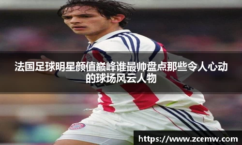 法国足球明星颜值巅峰谁最帅盘点那些令人心动的球场风云人物
